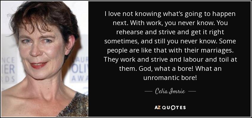 I love not knowing what's going to happen next. With work, you never know. You rehearse and strive and get it right sometimes, and still you never know. Some people are like that with their marriages. They work and strive and labour and toil at them. God, what a bore! What an unromantic bore! - Celia Imrie