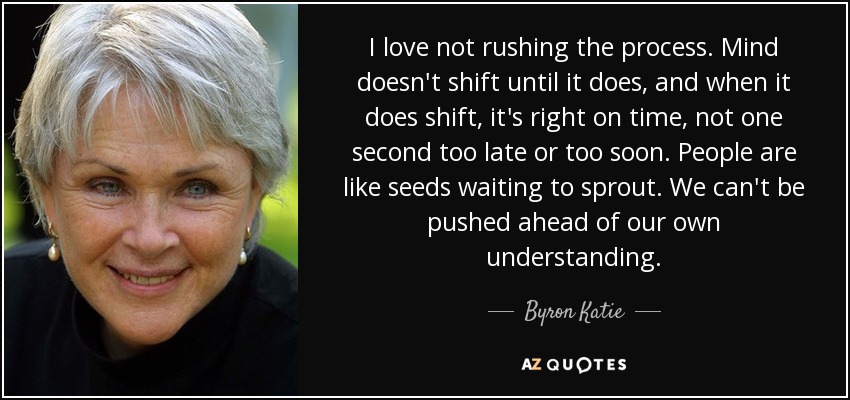 I love not rushing the process. Mind doesn't shift until it does, and when it does shift, it's right on time, not one second too late or too soon. People are like seeds waiting to sprout. We can't be pushed ahead of our own understanding. - Byron Katie