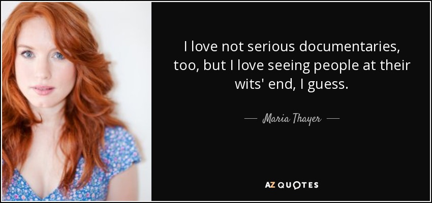 I love not serious documentaries, too, but I love seeing people at their wits' end, I guess. - Maria Thayer
