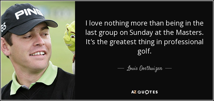 I love nothing more than being in the last group on Sunday at the Masters. It's the greatest thing in professional golf. - Louis Oosthuizen