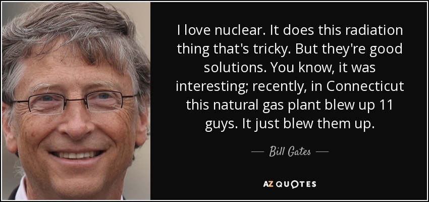 I love nuclear. It does this radiation thing that's tricky. But they're good solutions. You know, it was interesting; recently, in Connecticut this natural gas plant blew up 11 guys. It just blew them up. - Bill Gates