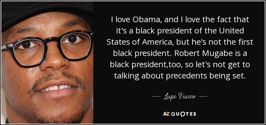 I love Obama, and I love the fact that it's a black president of the United States of America, but he's not the first black president. Robert Mugabe is a black president ,too, so let's not get to talking about precedents being set. - Lupe Fiasco