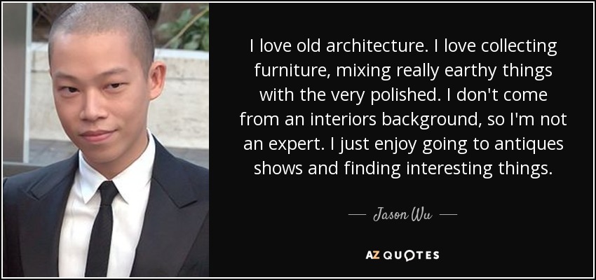 I love old architecture. I love collecting furniture, mixing really earthy things with the very polished. I don't come from an interiors background, so I'm not an expert. I just enjoy going to antiques shows and finding interesting things. - Jason Wu