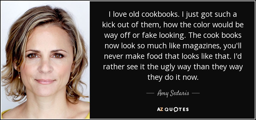 I love old cookbooks. I just got such a kick out of them, how the color would be way off or fake looking. The cook books now look so much like magazines, you'll never make food that looks like that. I'd rather see it the ugly way than they way they do it now. - Amy Sedaris