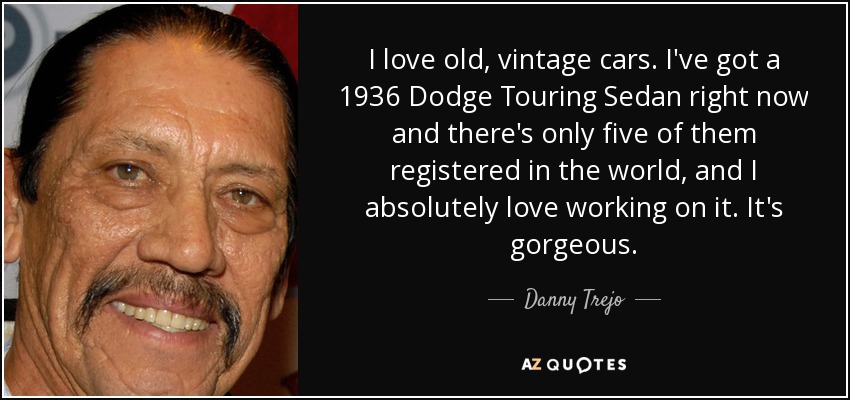 I love old, vintage cars. I've got a 1936 Dodge Touring Sedan right now and there's only five of them registered in the world, and I absolutely love working on it. It's gorgeous. - Danny Trejo