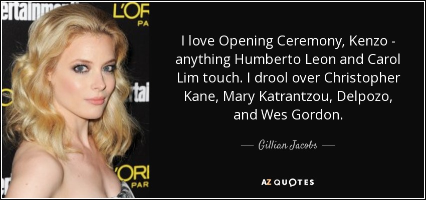 I love Opening Ceremony, Kenzo - anything Humberto Leon and Carol Lim touch. I drool over Christopher Kane, Mary Katrantzou, Delpozo, and Wes Gordon. - Gillian Jacobs
