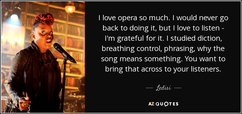 I love opera so much. I would never go back to doing it, but I love to listen - I'm grateful for it. I studied diction, breathing control, phrasing, why the song means something. You want to bring that across to your listeners. - Ledisi