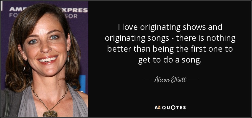 I love originating shows and originating songs - there is nothing better than being the first one to get to do a song. - Alison Elliott