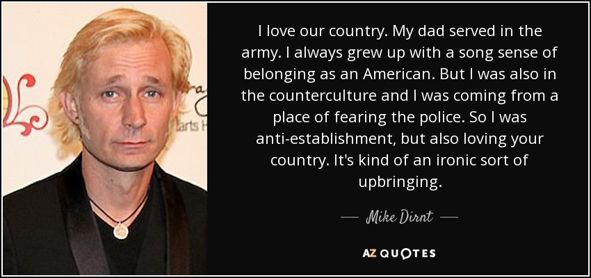 I love our country. My dad served in the army. I always grew up with a song sense of belonging as an American. But I was also in the counterculture and I was coming from a place of fearing the police. So I was anti-establishment, but also loving your country. It's kind of an ironic sort of upbringing. - Mike Dirnt