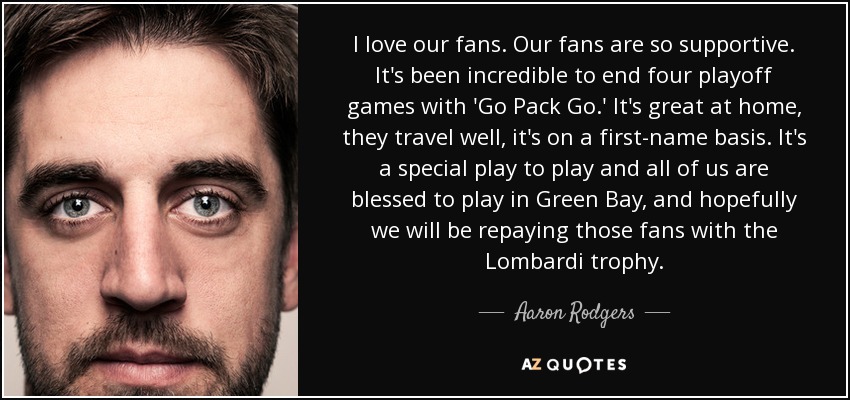 I love our fans. Our fans are so supportive. It's been incredible to end four playoff games with 'Go Pack Go.' It's great at home, they travel well, it's on a first-name basis. It's a special play to play and all of us are blessed to play in Green Bay, and hopefully we will be repaying those fans with the Lombardi trophy. - Aaron Rodgers