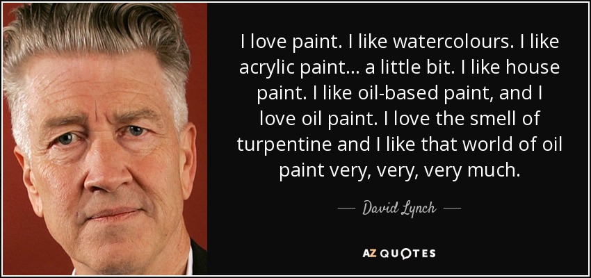 I love paint. I like watercolours. I like acrylic paint... a little bit. I like house paint. I like oil-based paint, and I love oil paint. I love the smell of turpentine and I like that world of oil paint very, very, very much. - David Lynch