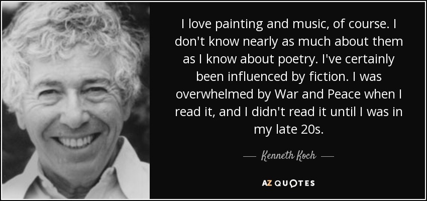 I love painting and music, of course. I don't know nearly as much about them as I know about poetry. I've certainly been influenced by fiction. I was overwhelmed by War and Peace when I read it, and I didn't read it until I was in my late 20s. - Kenneth Koch
