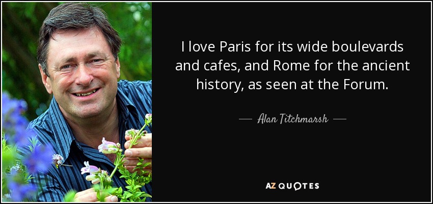 I love Paris for its wide boulevards and cafes, and Rome for the ancient history, as seen at the Forum. - Alan Titchmarsh
