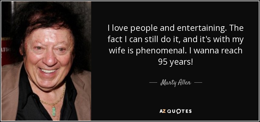 I love people and entertaining. The fact I can still do it, and it's with my wife is phenomenal. I wanna reach 95 years! - Marty Allen