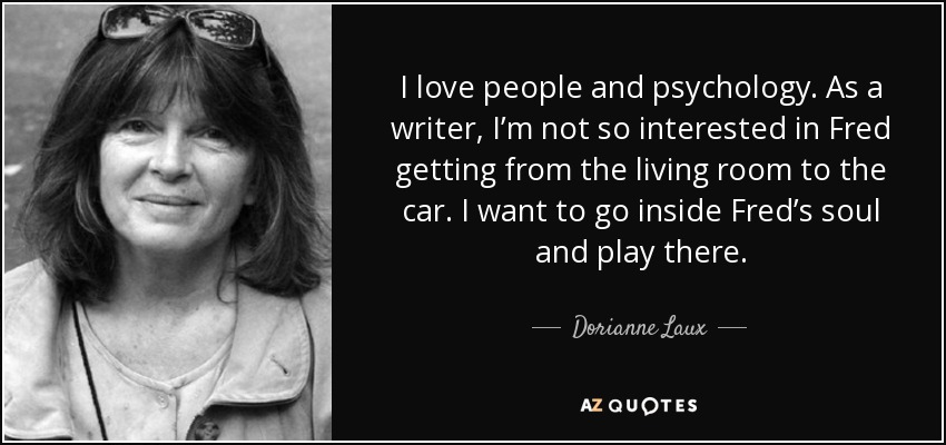 I love people and psychology. As a writer, I’m not so interested in Fred getting from the living room to the car. I want to go inside Fred’s soul and play there. - Dorianne Laux