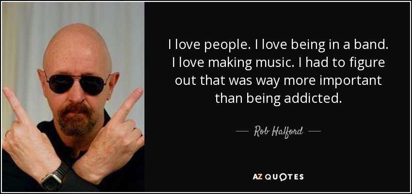 I love people. I love being in a band. I love making music. I had to figure out that was way more important than being addicted. - Rob Halford