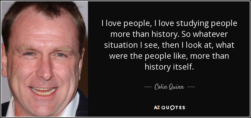 I love people, I love studying people more than history. So whatever situation I see, then I look at, what were the people like, more than history itself. - Colin Quinn