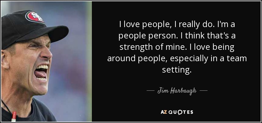 I love people, I really do. I'm a people person. I think that's a strength of mine. I love being around people, especially in a team setting. - Jim Harbaugh