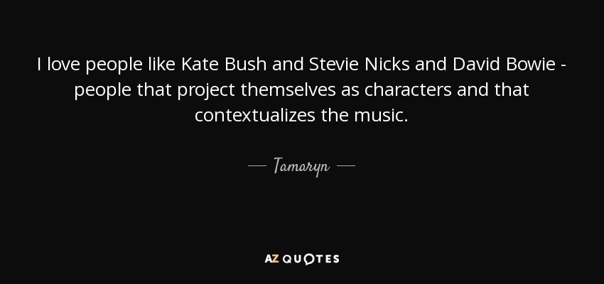 I love people like Kate Bush and Stevie Nicks and David Bowie - people that project themselves as characters and that contextualizes the music. - Tamaryn