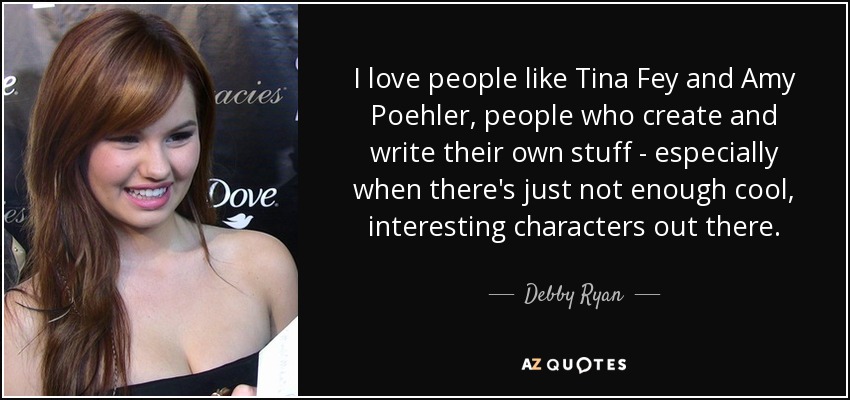 I love people like Tina Fey and Amy Poehler, people who create and write their own stuff - especially when there's just not enough cool, interesting characters out there. - Debby Ryan
