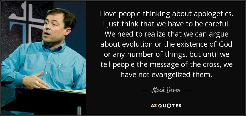 I love people thinking about apologetics. I just think that we have to be careful. We need to realize that we can argue about evolution or the existence of God or any number of things, but until we tell people the message of the cross, we have not evangelized them. - Mark Dever