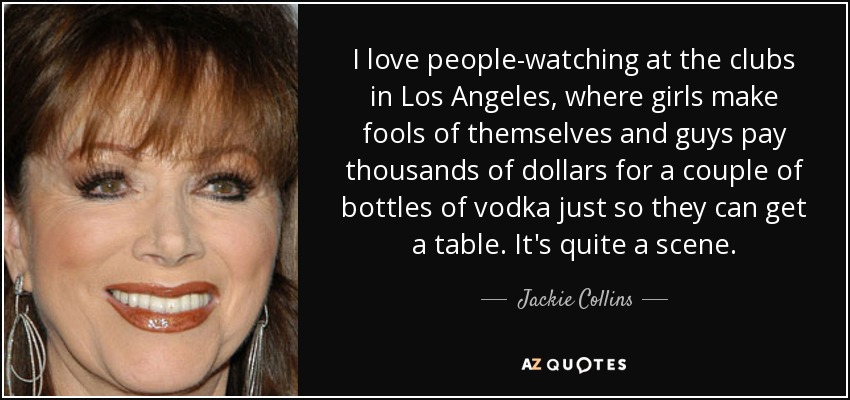 I love people-watching at the clubs in Los Angeles, where girls make fools of themselves and guys pay thousands of dollars for a couple of bottles of vodka just so they can get a table. It's quite a scene. - Jackie Collins
