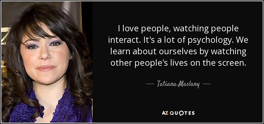 I love people, watching people interact. It's a lot of psychology. We learn about ourselves by watching other people's lives on the screen. - Tatiana Maslany