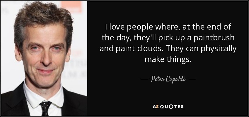 I love people where, at the end of the day, they'll pick up a paintbrush and paint clouds. They can physically make things. - Peter Capaldi