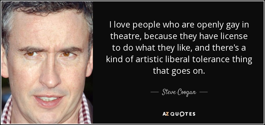 I love people who are openly gay in theatre, because they have license to do what they like, and there's a kind of artistic liberal tolerance thing that goes on. - Steve Coogan