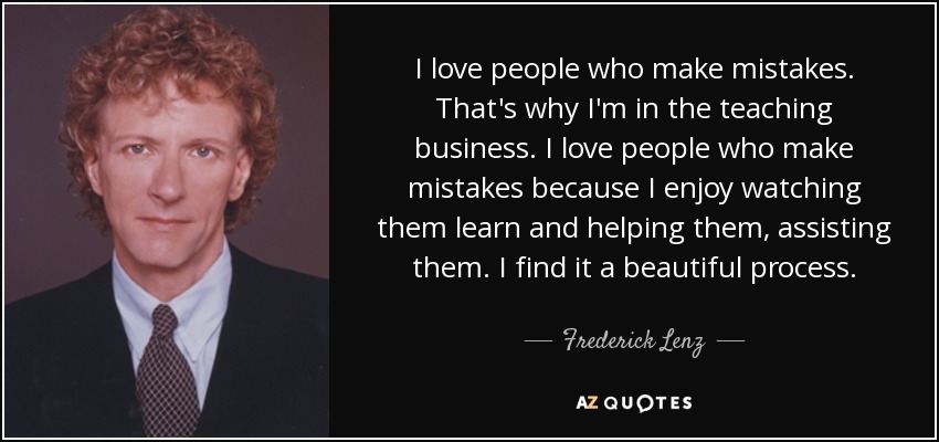 I love people who make mistakes. That's why I'm in the teaching business. I love people who make mistakes because I enjoy watching them learn and helping them, assisting them. I find it a beautiful process. - Frederick Lenz