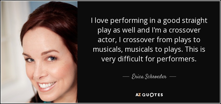 I love performing in a good straight play as well and I'm a crossover actor, I crossover from plays to musicals, musicals to plays. This is very difficult for performers. - Erica Schroeder