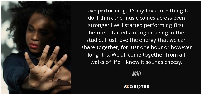 I love performing, it's my favourite thing to do. I think the music comes across even stronger live. I started performing first, before I started writing or being in the studio. I just love the energy that we can share together, for just one hour or however long it is. We all come together from all walks of life. I know it sounds cheesy. - NAO