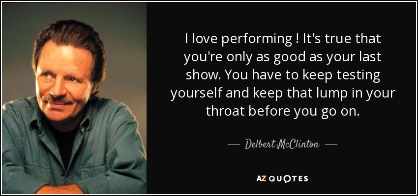 I love performing ! It's true that you're only as good as your last show. You have to keep testing yourself and keep that lump in your throat before you go on. - Delbert McClinton