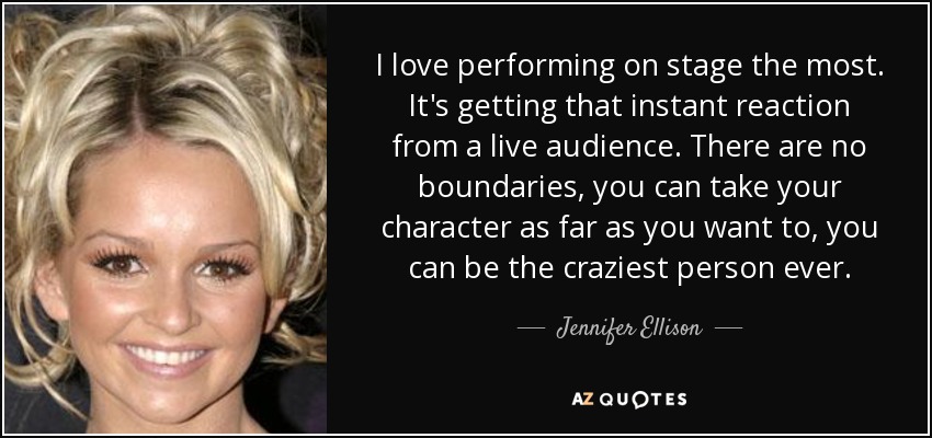 I love performing on stage the most. It's getting that instant reaction from a live audience. There are no boundaries, you can take your character as far as you want to, you can be the craziest person ever. - Jennifer Ellison