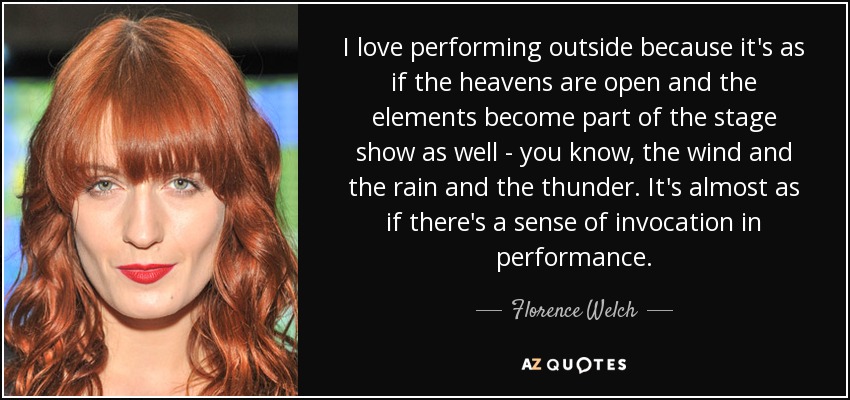 I love performing outside because it's as if the heavens are open and the elements become part of the stage show as well - you know, the wind and the rain and the thunder. It's almost as if there's a sense of invocation in performance. - Florence Welch