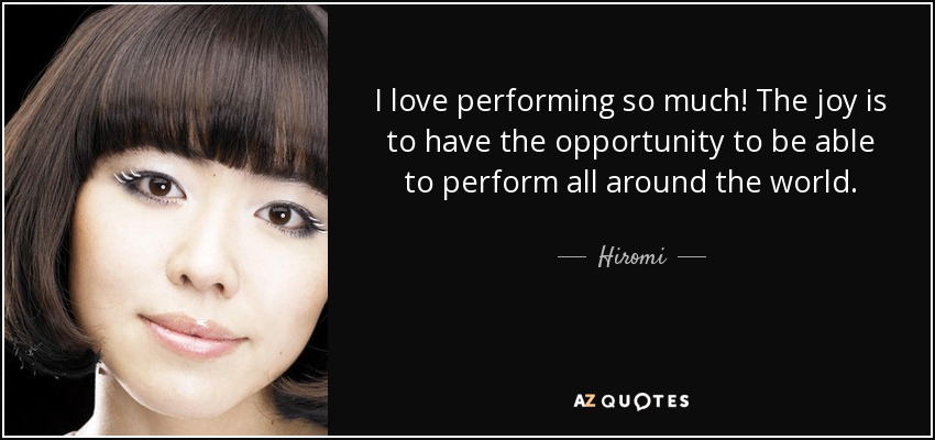 I love performing so much! The joy is to have the opportunity to be able to perform all around the world. - Hiromi