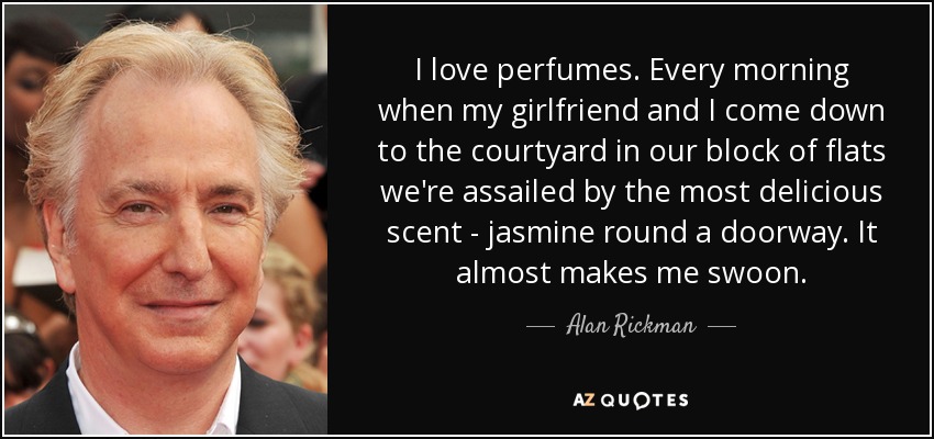 I love perfumes. Every morning when my girlfriend and I come down to the courtyard in our block of flats we're assailed by the most delicious scent - jasmine round a doorway. It almost makes me swoon. - Alan Rickman
