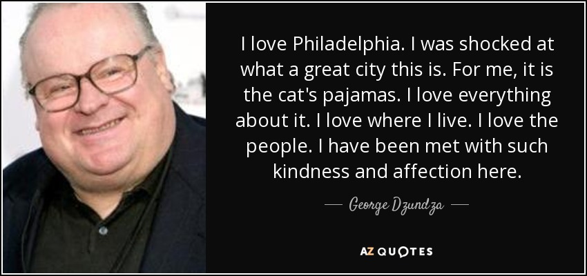 I love Philadelphia. I was shocked at what a great city this is. For me, it is the cat's pajamas. I love everything about it. I love where I live. I love the people. I have been met with such kindness and affection here. - George Dzundza