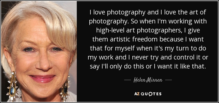 I love photography and I love the art of photography. So when I'm working with high-level art photographers, I give them artistic freedom because I want that for myself when it's my turn to do my work and I never try and control it or say I'll only do this or I want it like that. - Helen Mirren