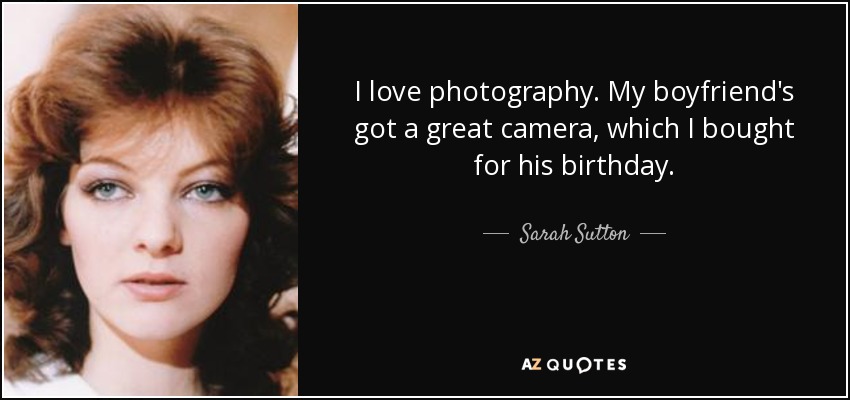 I love photography. My boyfriend's got a great camera, which I bought for his birthday. - Sarah Sutton