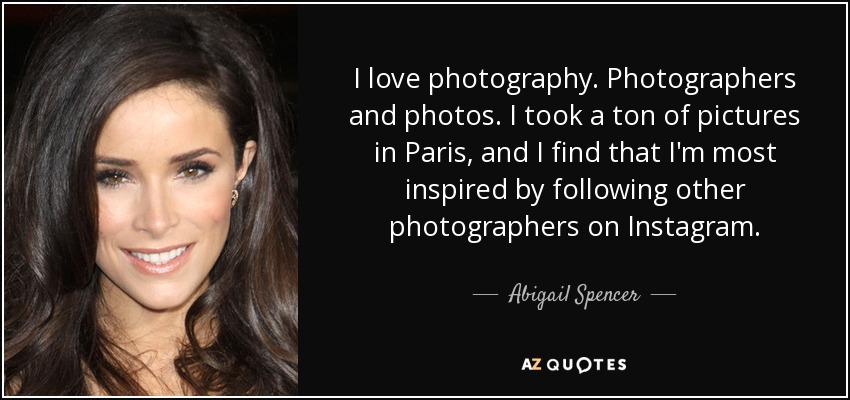 I love photography. Photographers and photos. I took a ton of pictures in Paris, and I find that I'm most inspired by following other photographers on Instagram. - Abigail Spencer