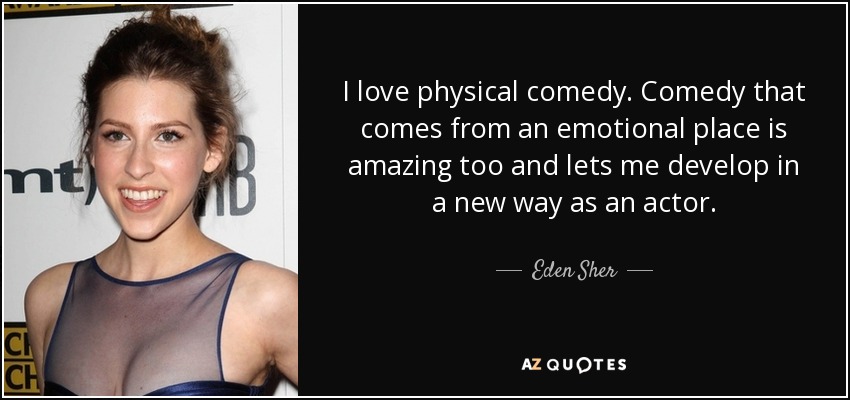 I love physical comedy. Comedy that comes from an emotional place is amazing too and lets me develop in a new way as an actor. - Eden Sher