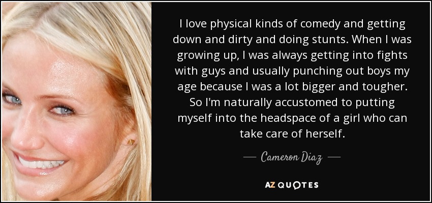 I love physical kinds of comedy and getting down and dirty and doing stunts. When I was growing up, I was always getting into fights with guys and usually punching out boys my age because I was a lot bigger and tougher. So I'm naturally accustomed to putting myself into the headspace of a girl who can take care of herself. - Cameron Diaz