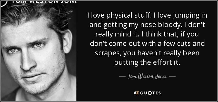 I love physical stuff. I love jumping in and getting my nose bloody. I don't really mind it. I think that, if you don't come out with a few cuts and scrapes, you haven't really been putting the effort it. - Tom Weston-Jones