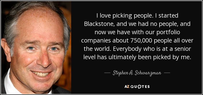 I love picking people. I started Blackstone, and we had no people, and now we have with our portfolio companies about 750,000 people all over the world. Everybody who is at a senior level has ultimately been picked by me. - Stephen A. Schwarzman