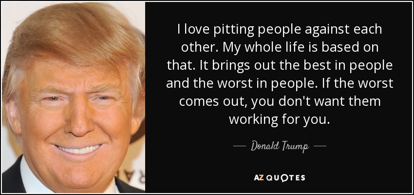 I love pitting people against each other. My whole life is based on that. It brings out the best in people and the worst in people. If the worst comes out, you don't want them working for you. - Donald Trump