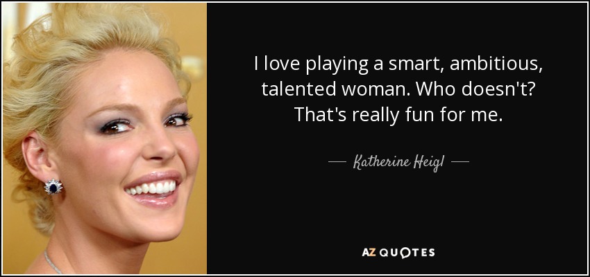 I love playing a smart, ambitious, talented woman. Who doesn't? That's really fun for me. - Katherine Heigl