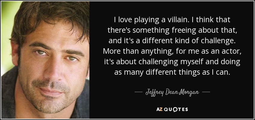 I love playing a villain. I think that there's something freeing about that, and it's a different kind of challenge. More than anything, for me as an actor, it's about challenging myself and doing as many different things as I can. - Jeffrey Dean Morgan