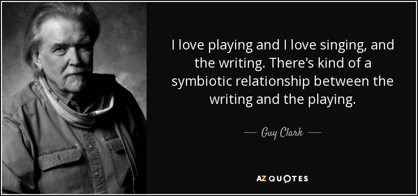 I love playing and I love singing, and the writing. There's kind of a symbiotic relationship between the writing and the playing. - Guy Clark