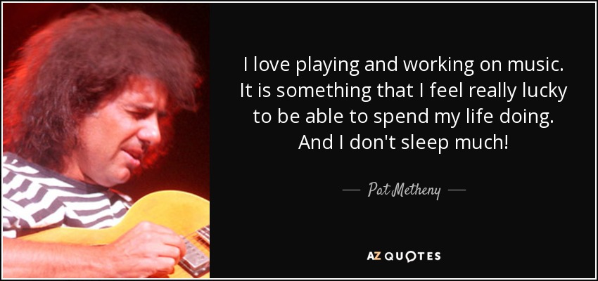 I love playing and working on music. It is something that I feel really lucky to be able to spend my life doing. And I don't sleep much! - Pat Metheny